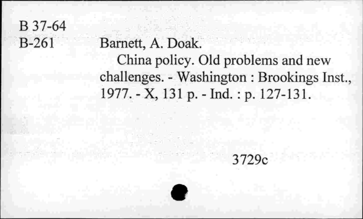 ﻿B 37-64
B-261
Barnett, A. Doak.
China policy. Old problems and new challenges. - Washington : Brookings Inst., 1977.-X, 131 p.-Ind. :p. 127-131.
3729c